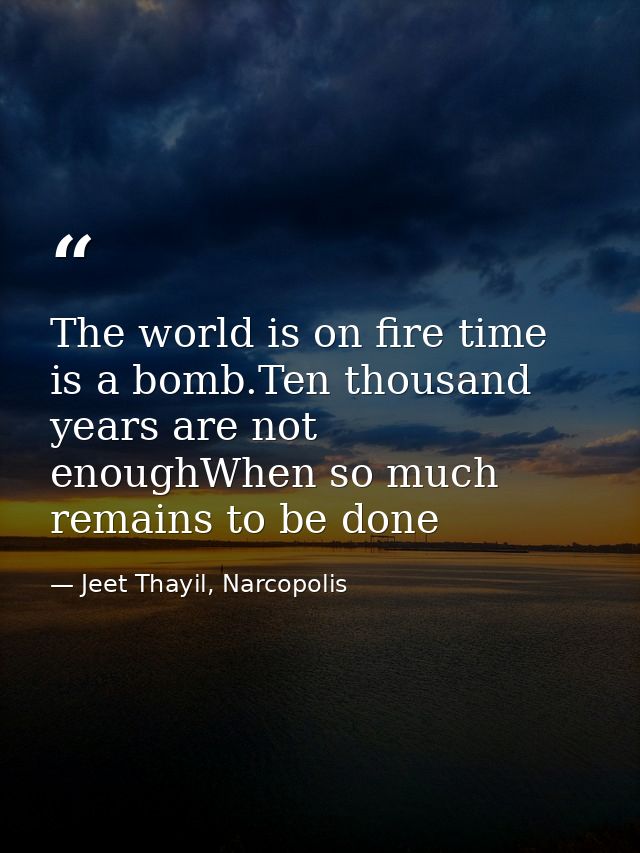 The world is on fire time is a bomb.Ten thousand years are not enoughWhen so much remains to be done — Jeet Thayil, Narcopolis