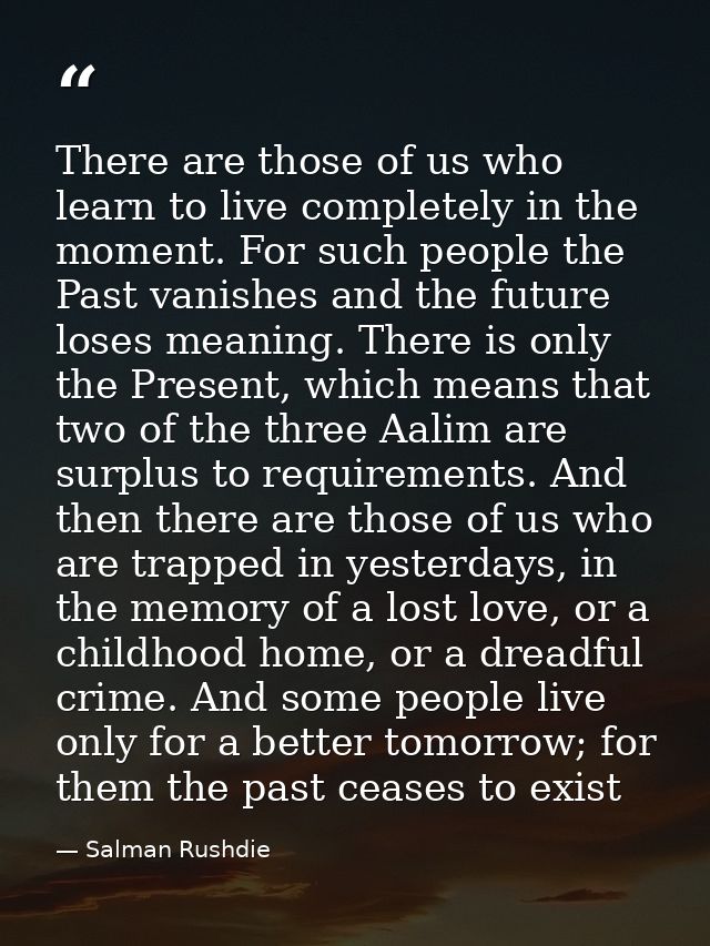 There are those of us who learn to live completely in the moment. For such people the Past vanishes and the future loses — Salman Rushdie