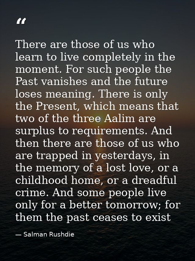 There are those of us who learn to live completely in the moment. For such people the Past vanishes and the future loses — Salman Rushdie