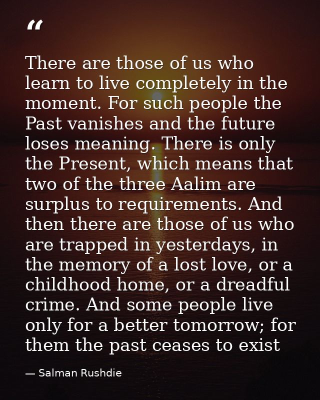 There are those of us who learn to live completely in the moment. For such people the Past vanishes and the future loses — Salman Rushdie