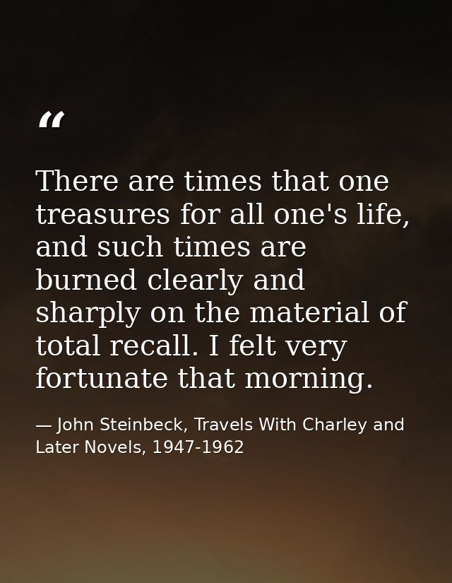 There are times that one treasures for all one's life, and such times are burned clearly and sharply on the material of  — John Steinbeck, Travels With Charley and Later Novels, 1947-1962