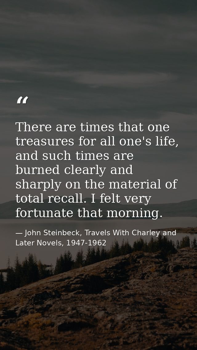 There are times that one treasures for all one's life, and such times are burned clearly and sharply on the material of  — John Steinbeck, Travels With Charley and Later Novels, 1947-1962