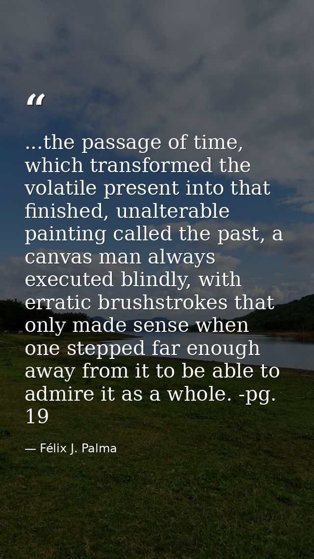 ...the passage of time, which transformed the volatile present into that finished, unalterable painting called the past, — Félix J. Palma