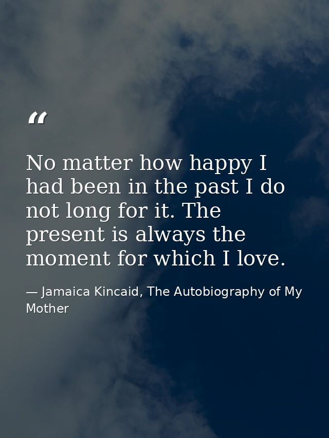 No matter how happy I had been in the past I do not long for it. The present is always the moment for which I love. — Jamaica Kincaid, The Autobiography of My Mother
