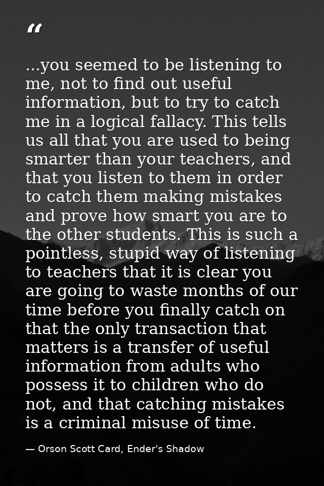...you seemed to be listening to me, not to find out useful information, but to try to catch me in a logical fallacy. Th — Orson Scott Card, Ender's Shadow