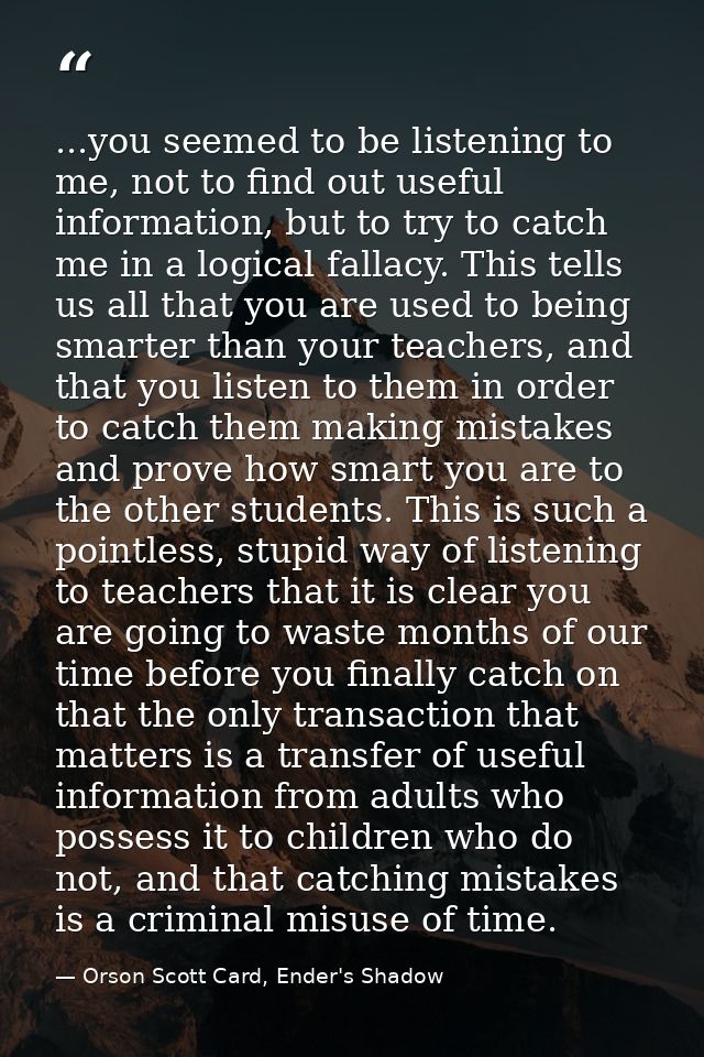 ...you seemed to be listening to me, not to find out useful information, but to try to catch me in a logical fallacy. Th — Orson Scott Card, Ender's Shadow