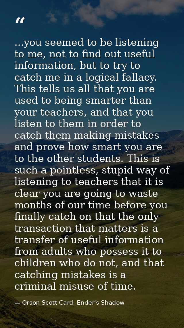 ...you seemed to be listening to me, not to find out useful information, but to try to catch me in a logical fallacy. Th — Orson Scott Card, Ender's Shadow