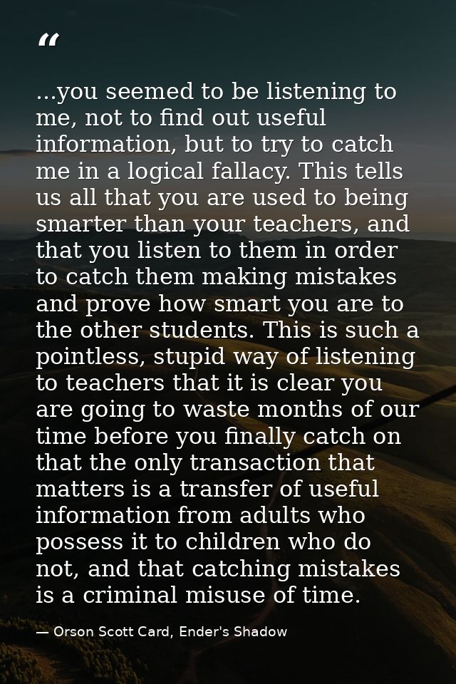...you seemed to be listening to me, not to find out useful information, but to try to catch me in a logical fallacy. Th — Orson Scott Card, Ender's Shadow