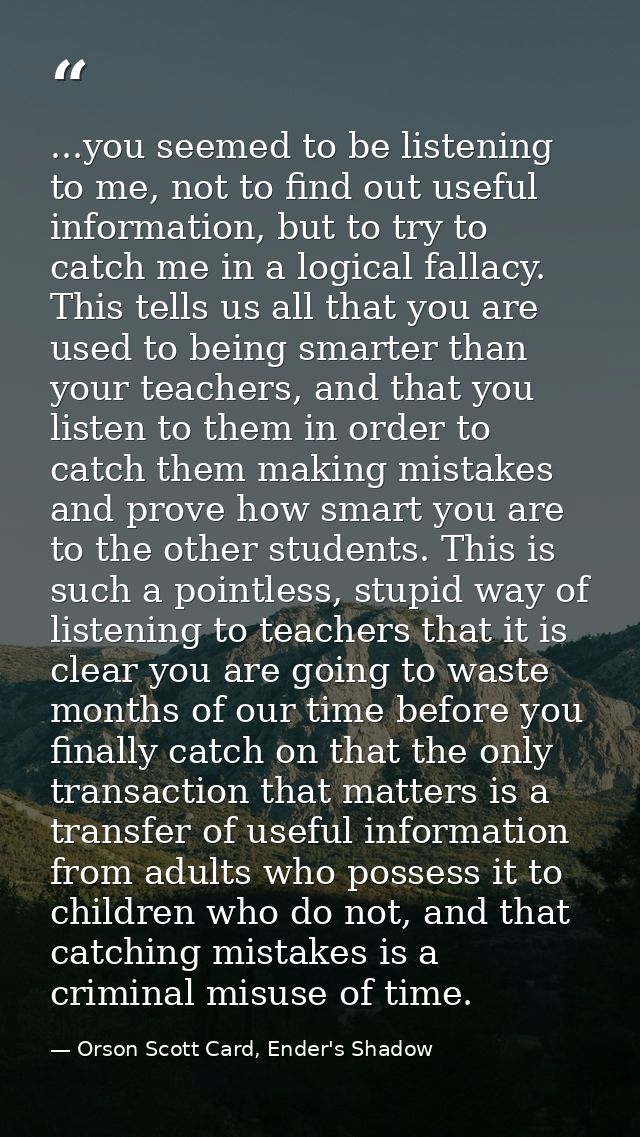 ...you seemed to be listening to me, not to find out useful information, but to try to catch me in a logical fallacy. Th — Orson Scott Card, Ender's Shadow