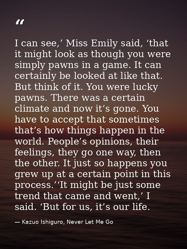 I can see,’ Miss Emily said, ‘that it might look as though you were simply pawns in a game. It can certainly be looked a — Kazuo Ishiguro, Never Let Me Go