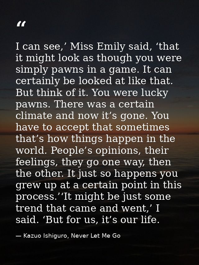 I can see,’ Miss Emily said, ‘that it might look as though you were simply pawns in a game. It can certainly be looked a — Kazuo Ishiguro, Never Let Me Go
