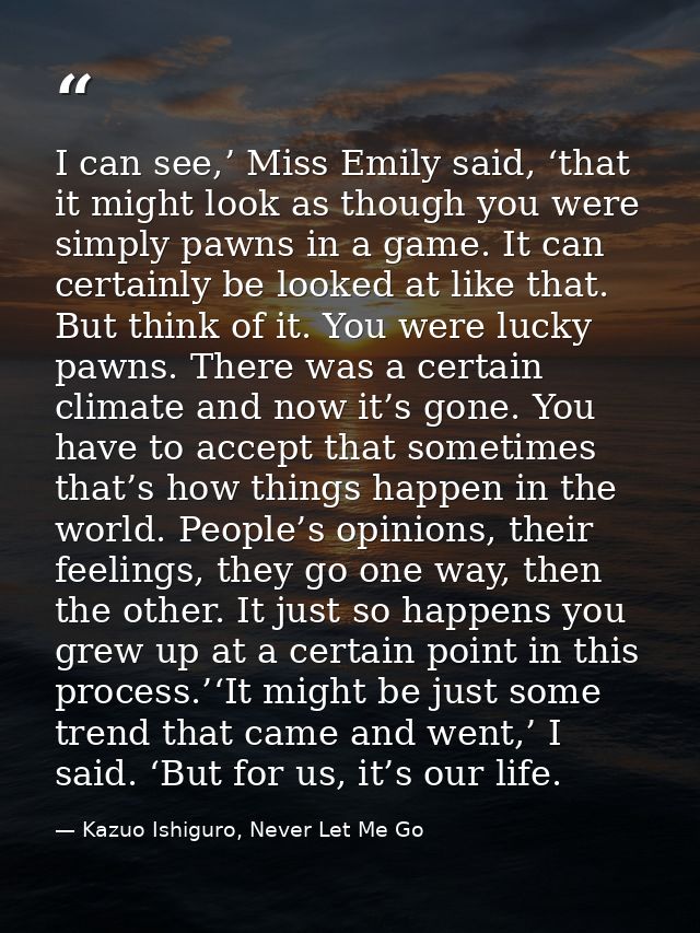 I can see,’ Miss Emily said, ‘that it might look as though you were simply pawns in a game. It can certainly be looked a — Kazuo Ishiguro, Never Let Me Go