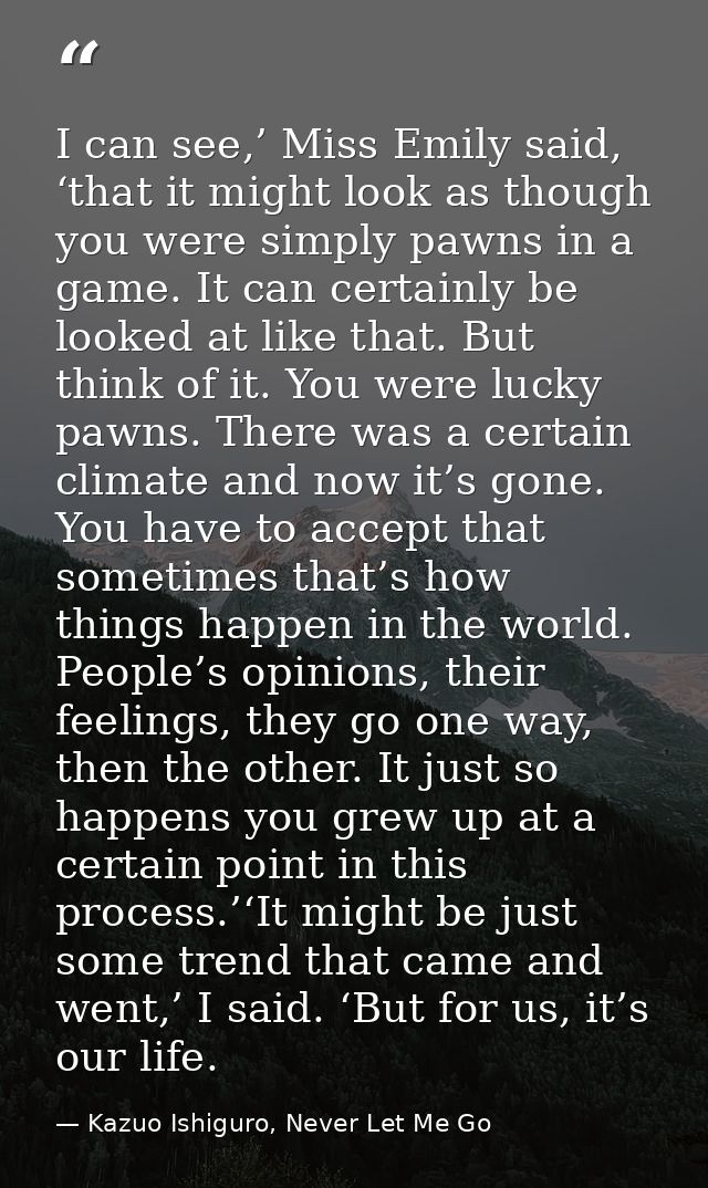 I can see,’ Miss Emily said, ‘that it might look as though you were simply pawns in a game. It can certainly be looked a — Kazuo Ishiguro, Never Let Me Go