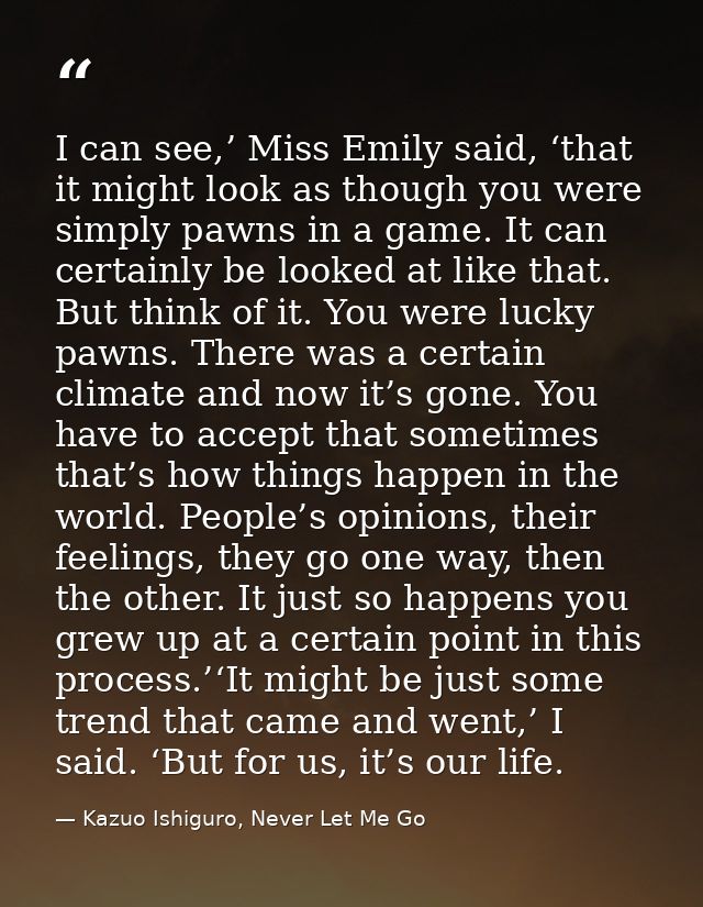 I can see,’ Miss Emily said, ‘that it might look as though you were simply pawns in a game. It can certainly be looked a — Kazuo Ishiguro, Never Let Me Go