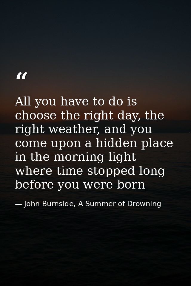 All you have to do is choose the right day, the right weather, and you come upon a hidden place in the morning light whe — John Burnside, A Summer of Drowning