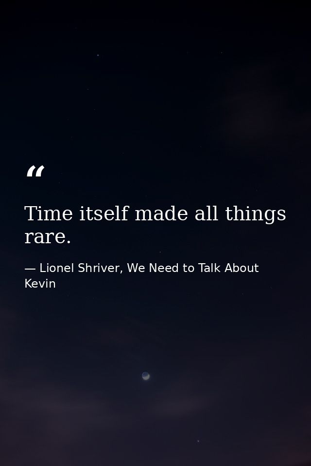 Time itself made all things rare. — Lionel Shriver, We Need to Talk About Kevin