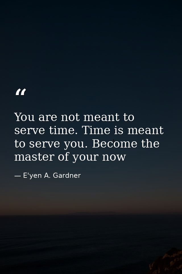 You are not meant to serve time. Time is meant to serve you. Become the master of your now — E'yen A. Gardner