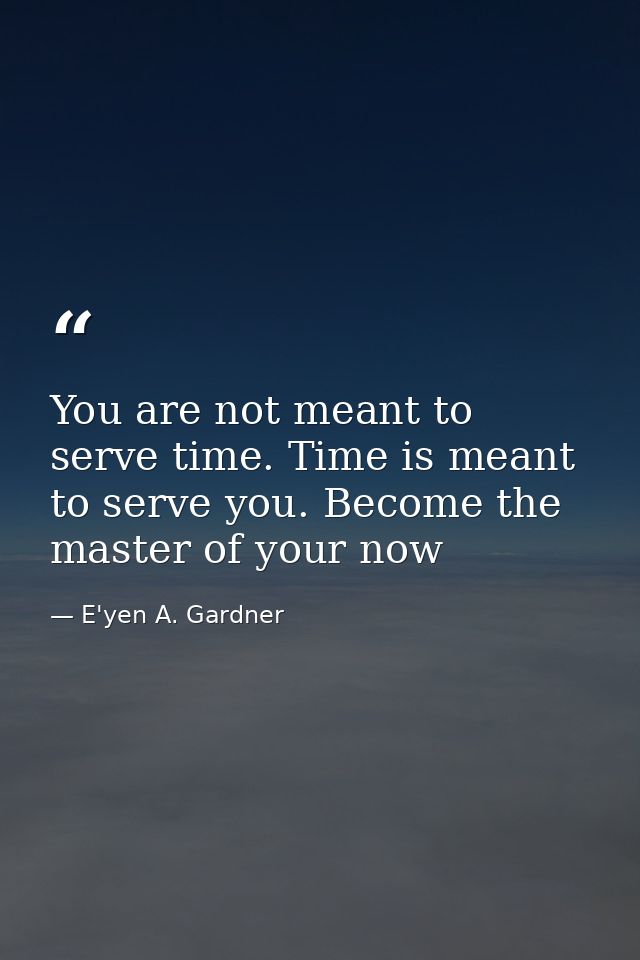You are not meant to serve time. Time is meant to serve you. Become the master of your now — E'yen A. Gardner