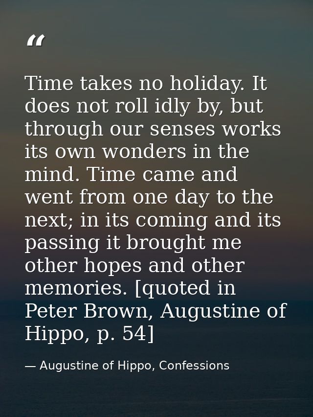 Time takes no holiday. It does not roll idly by, but through our senses works its own wonders in the mind. Time came and — Augustine of Hippo, Confessions