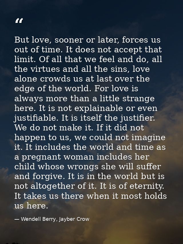 But love, sooner or later, forces us out of time. It does not accept that limit. Of all that we feel and do, all the vir — Wendell Berry, Jayber Crow