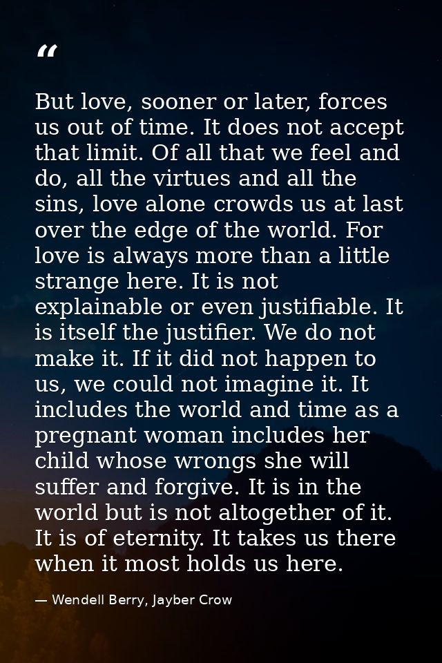 But love, sooner or later, forces us out of time. It does not accept that limit. Of all that we feel and do, all the vir — Wendell Berry, Jayber Crow