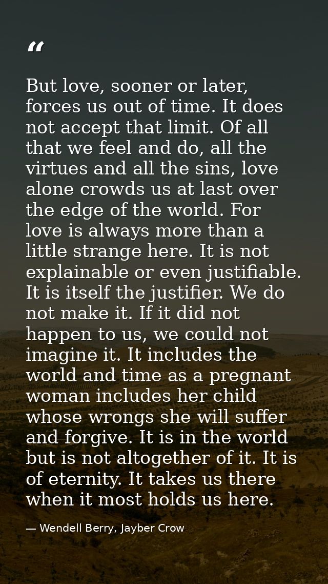 But love, sooner or later, forces us out of time. It does not accept that limit. Of all that we feel and do, all the vir — Wendell Berry, Jayber Crow