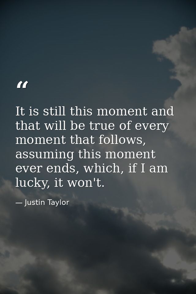 It is still this moment and that will be true of every moment that follows, assuming this moment ever ends, which, if I  — Justin Taylor
