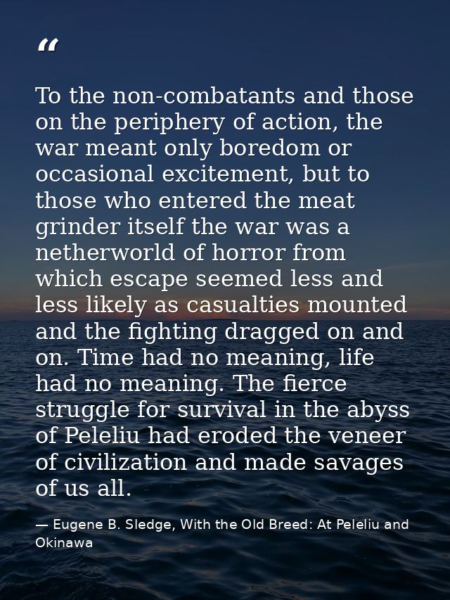 To the non-combatants and those on the periphery of action, the war meant only boredom or occasional excitement, but to  — Eugene B. Sledge, With the Old Breed: At Peleliu and Okinawa