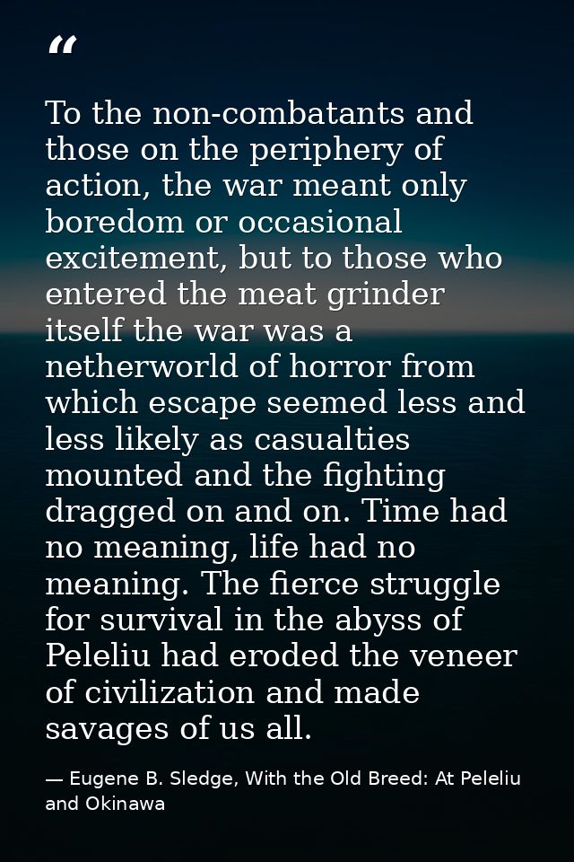 To the non-combatants and those on the periphery of action, the war meant only boredom or occasional excitement, but to  — Eugene B. Sledge, With the Old Breed: At Peleliu and Okinawa