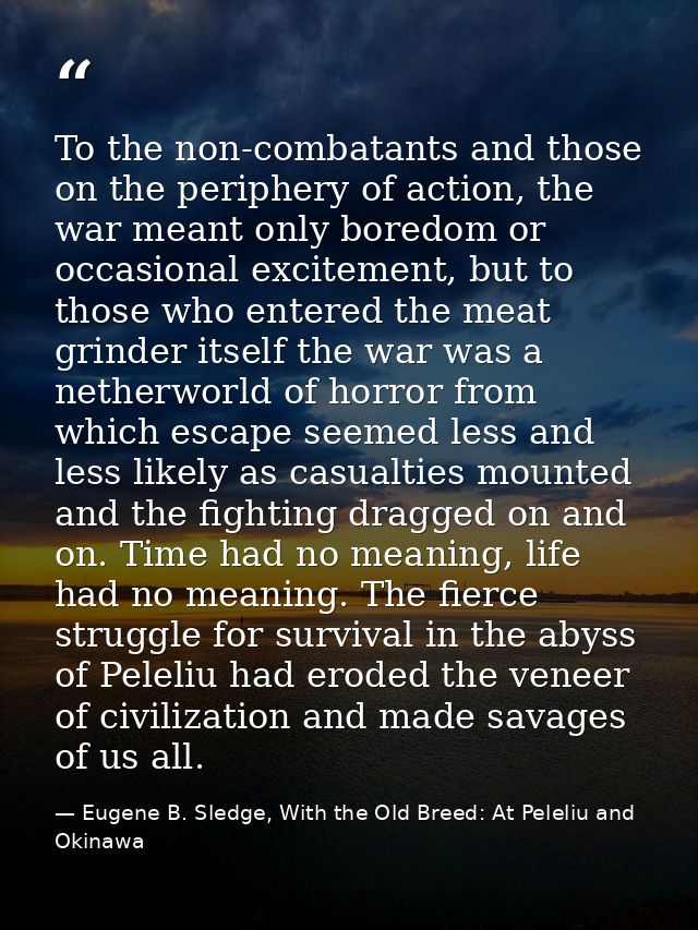 To the non-combatants and those on the periphery of action, the war meant only boredom or occasional excitement, but to  — Eugene B. Sledge, With the Old Breed: At Peleliu and Okinawa