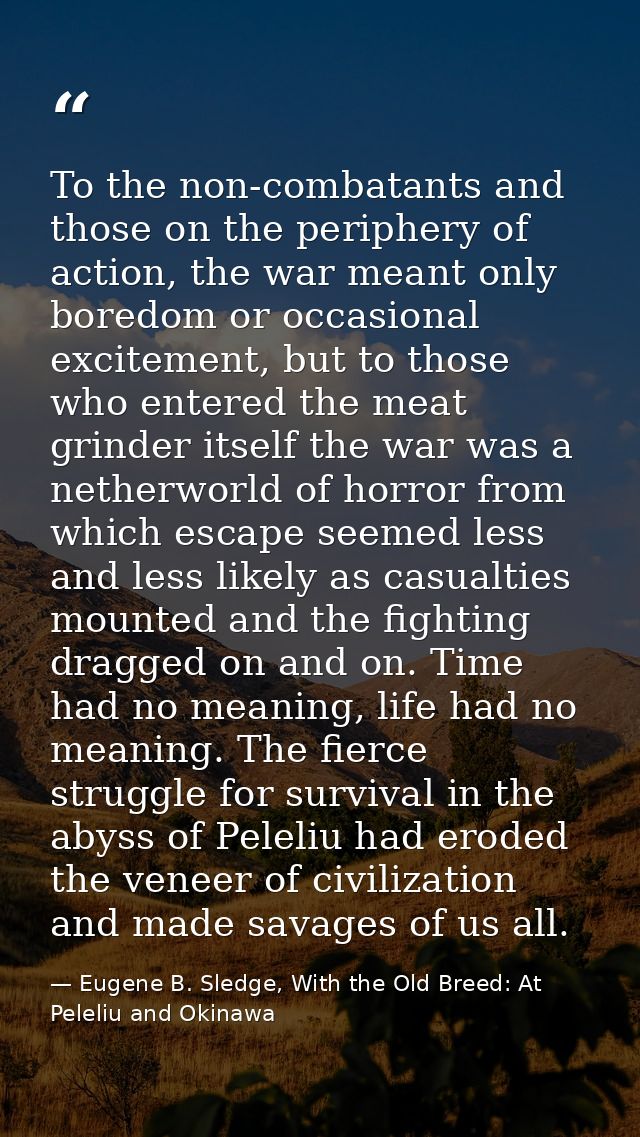 To the non-combatants and those on the periphery of action, the war meant only boredom or occasional excitement, but to  — Eugene B. Sledge, With the Old Breed: At Peleliu and Okinawa