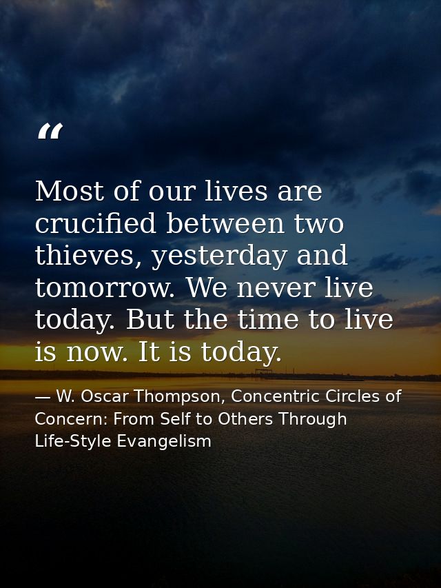 Most of our lives are crucified between two thieves, yesterday and tomorrow. We never live today. But the time to live i — W. Oscar Thompson, Concentric Circles of Concern: From Self to Others Through Life-Style Evangelism