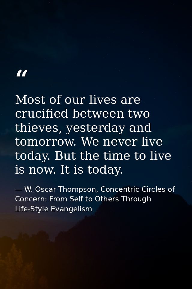Most of our lives are crucified between two thieves, yesterday and tomorrow. We never live today. But the time to live i — W. Oscar Thompson, Concentric Circles of Concern: From Self to Others Through Life-Style Evangelism