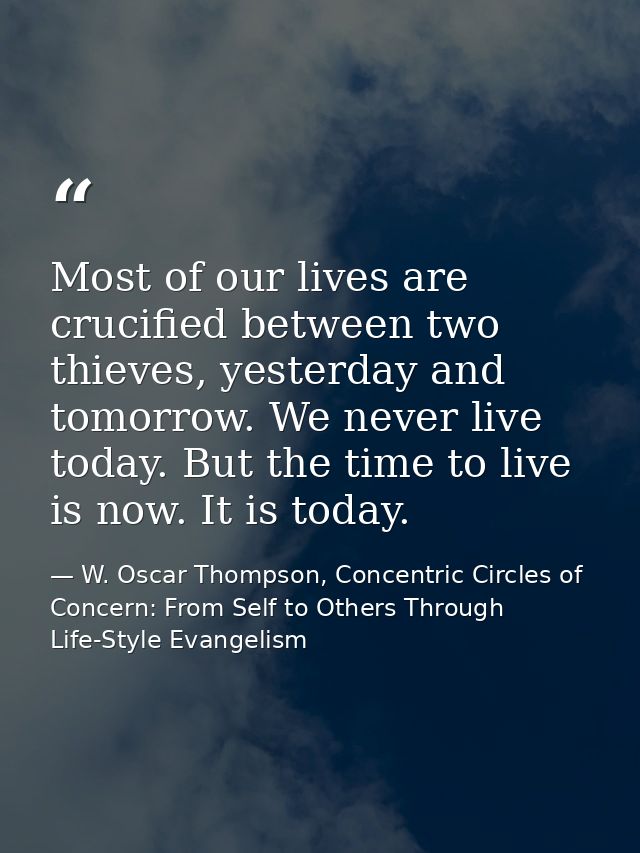 Most of our lives are crucified between two thieves, yesterday and tomorrow. We never live today. But the time to live i — W. Oscar Thompson, Concentric Circles of Concern: From Self to Others Through Life-Style Evangelism