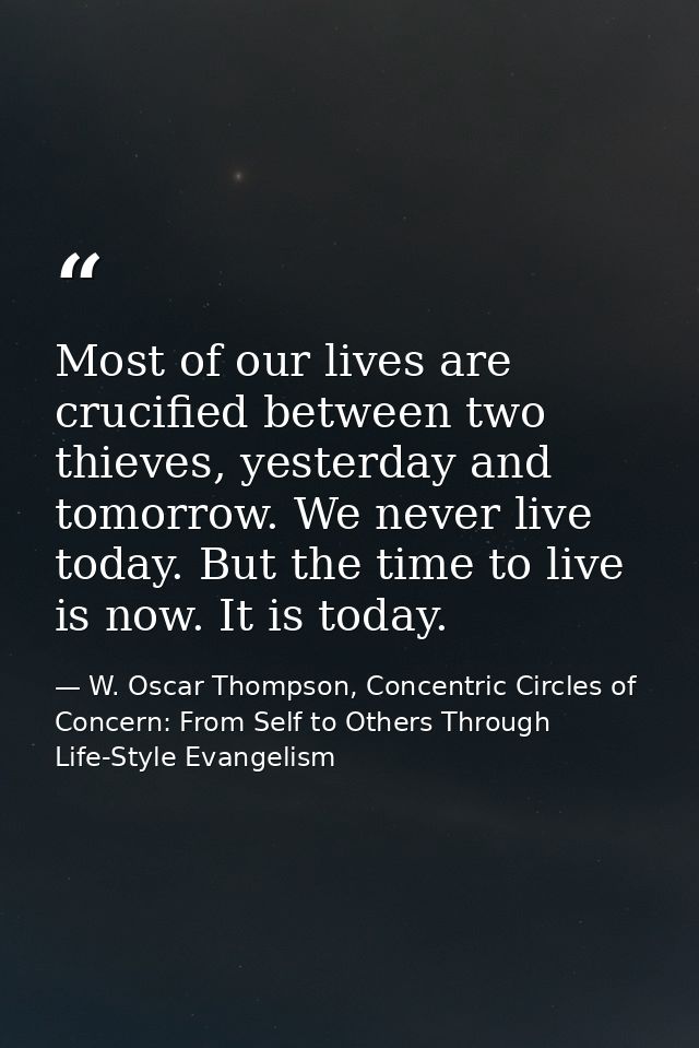 Most of our lives are crucified between two thieves, yesterday and tomorrow. We never live today. But the time to live i — W. Oscar Thompson, Concentric Circles of Concern: From Self to Others Through Life-Style Evangelism