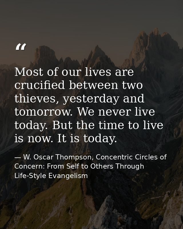 Most of our lives are crucified between two thieves, yesterday and tomorrow. We never live today. But the time to live i — W. Oscar Thompson, Concentric Circles of Concern: From Self to Others Through Life-Style Evangelism