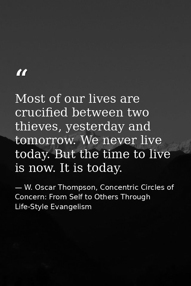 Most of our lives are crucified between two thieves, yesterday and tomorrow. We never live today. But the time to live i — W. Oscar Thompson, Concentric Circles of Concern: From Self to Others Through Life-Style Evangelism