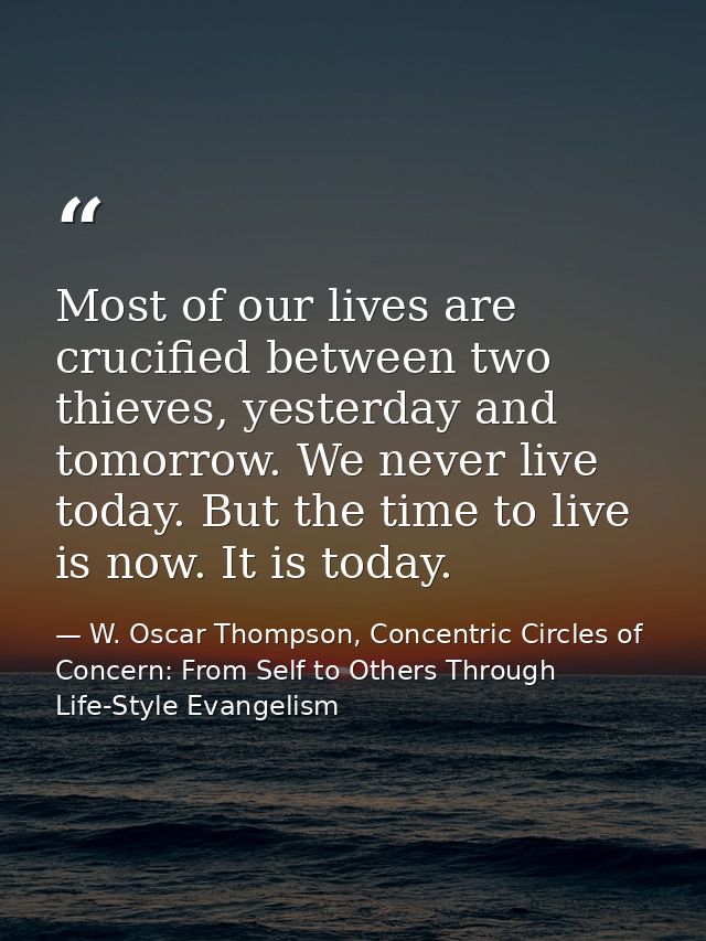 Most of our lives are crucified between two thieves, yesterday and tomorrow. We never live today. But the time to live i — W. Oscar Thompson, Concentric Circles of Concern: From Self to Others Through Life-Style Evangelism