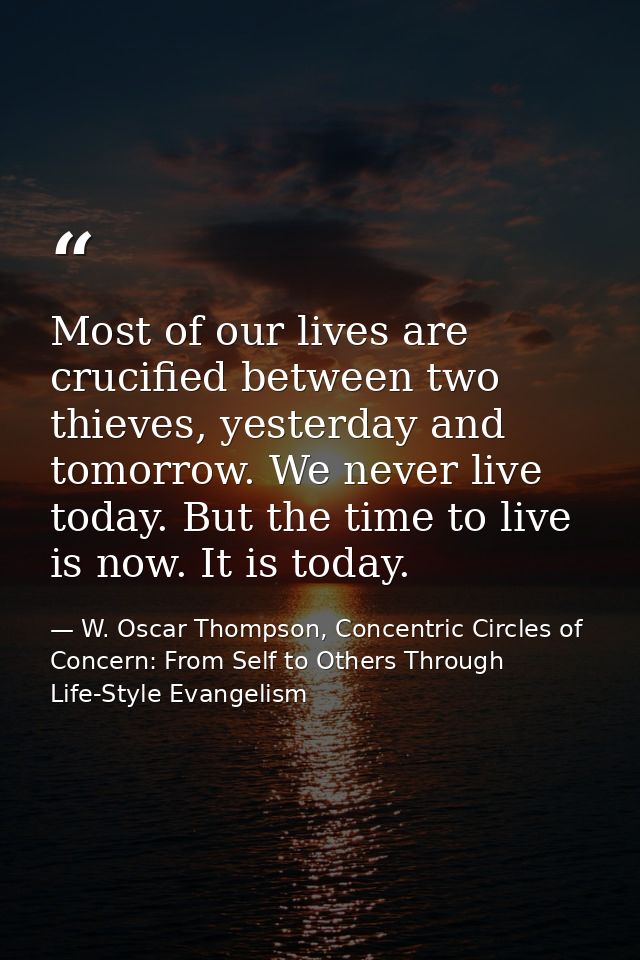 Most of our lives are crucified between two thieves, yesterday and tomorrow. We never live today. But the time to live i — W. Oscar Thompson, Concentric Circles of Concern: From Self to Others Through Life-Style Evangelism
