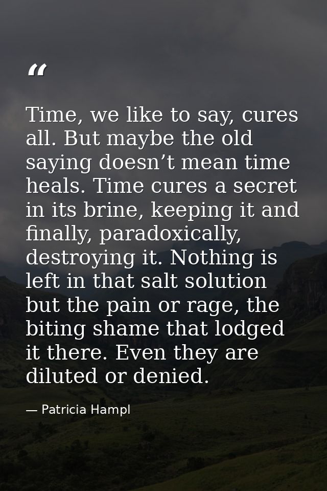 Time, we like to say, cures all. But maybe the old saying doesn’t mean time heals. Time cures a secret in its brine, kee — Patricia Hampl