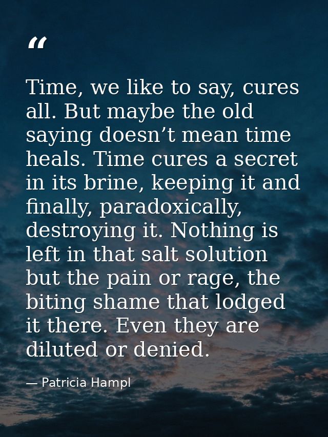 Time, we like to say, cures all. But maybe the old saying doesn’t mean time heals. Time cures a secret in its brine, kee — Patricia Hampl