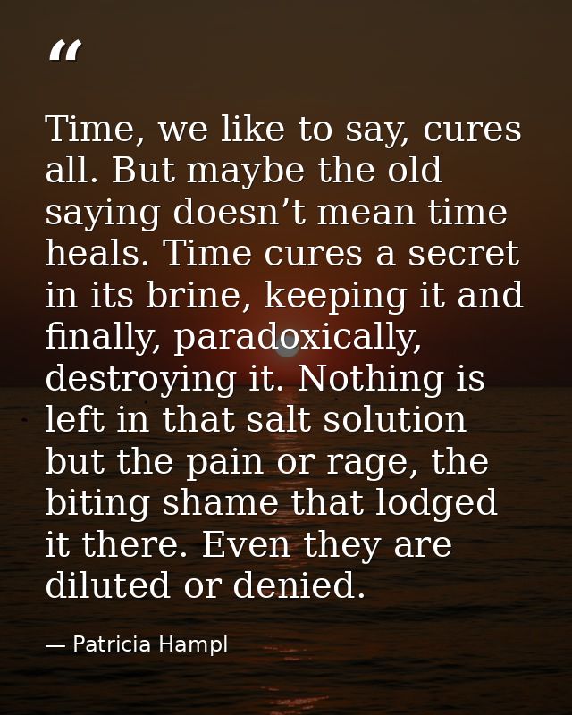 Time, we like to say, cures all. But maybe the old saying doesn’t mean time heals. Time cures a secret in its brine, kee — Patricia Hampl