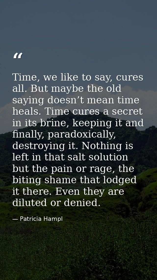 Time, we like to say, cures all. But maybe the old saying doesn’t mean time heals. Time cures a secret in its brine, kee — Patricia Hampl