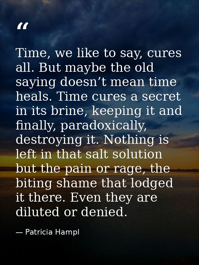 Time, we like to say, cures all. But maybe the old saying doesn’t mean time heals. Time cures a secret in its brine, kee — Patricia Hampl