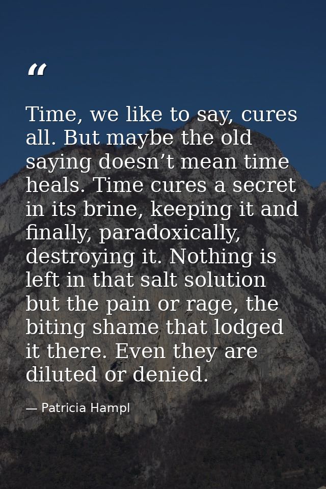 Time, we like to say, cures all. But maybe the old saying doesn’t mean time heals. Time cures a secret in its brine, kee — Patricia Hampl