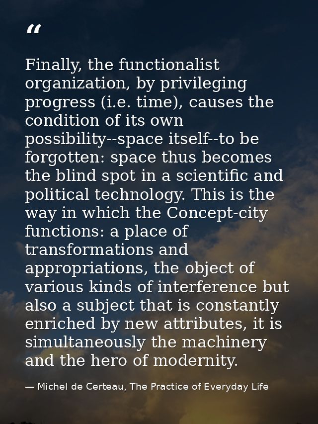 Finally, the functionalist organization, by privileging progress (i.e. time), causes the condition of its own possibilit — Michel de Certeau, The Practice of Everyday Life