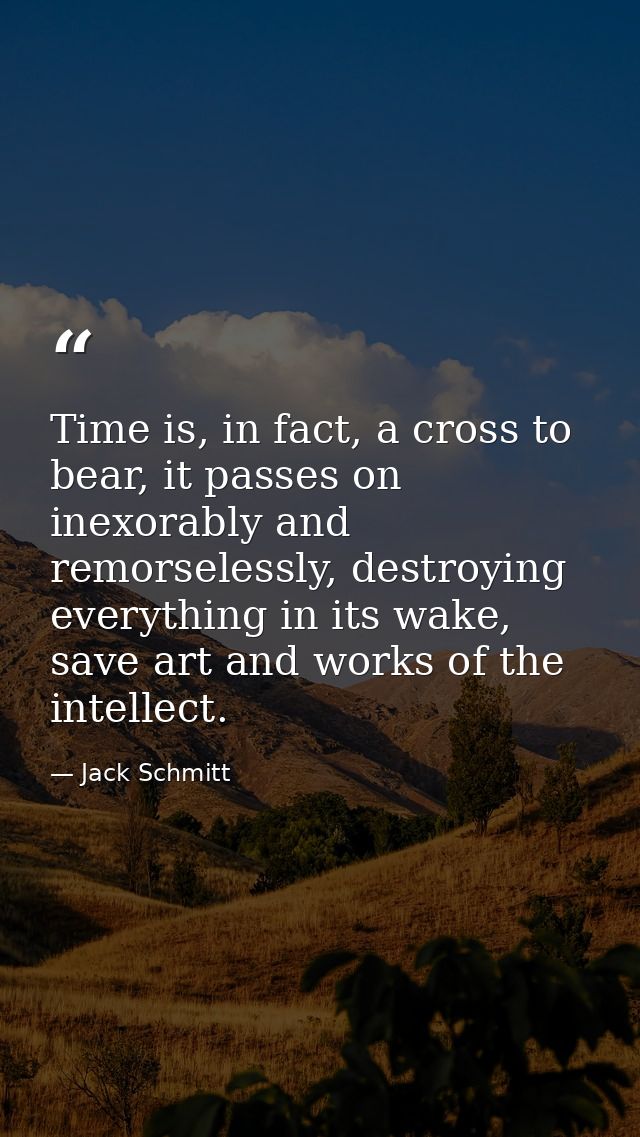Time is, in fact, a cross to bear, it passes on inexorably and remorselessly, destroying everything in its wake, save ar — Jack Schmitt