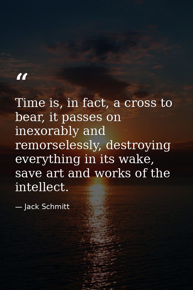 Time is, in fact, a cross to bear, it passes on inexorably and remorselessly, destroying everything in its wake, save ar — Jack Schmitt