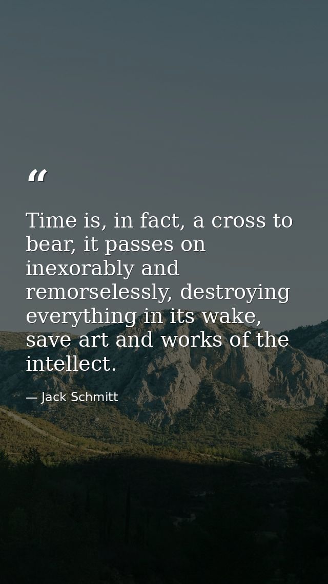 Time is, in fact, a cross to bear, it passes on inexorably and remorselessly, destroying everything in its wake, save ar — Jack Schmitt