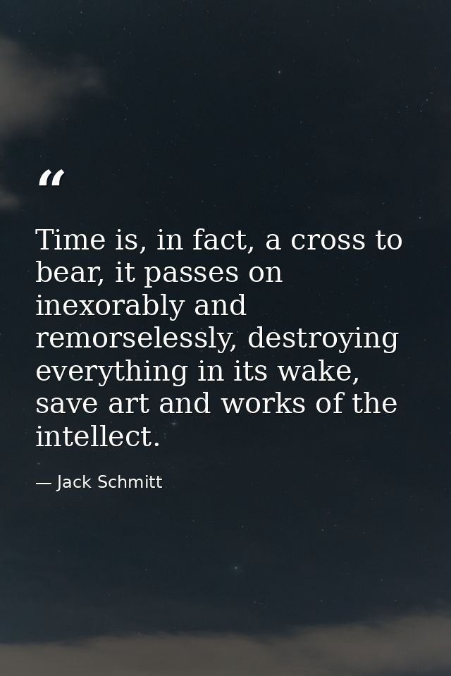 Time is, in fact, a cross to bear, it passes on inexorably and remorselessly, destroying everything in its wake, save ar — Jack Schmitt